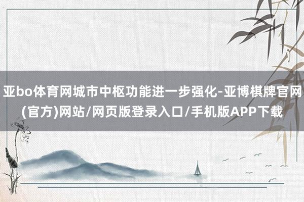 亚bo体育网城市中枢功能进一步强化-亚博棋牌官网(官方)网站/网页版登录入口/手机版APP下载
