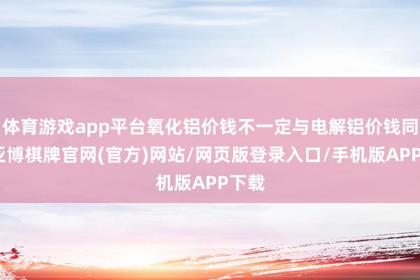 体育游戏app平台氧化铝价钱不一定与电解铝价钱同步-亚博棋牌官网(官方)网站/网页版登录入口/手机版APP下载