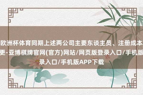 欧洲杯体育同期上述两公司主要东谈主员、注册成本均发生变更-亚博棋牌官网(官方)网站/网页版登录入口/手机版APP下载