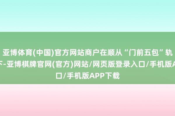 亚博体育(中国)官方网站商户在顺从“门前五包”轨则前提下-亚博棋牌官网(官方)网站/网页版登录入口/手机版APP下载