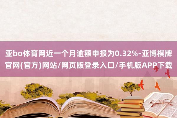 亚bo体育网近一个月逾额申报为0.32%-亚博棋牌官网(官方)网站/网页版登录入口/手机版APP下载