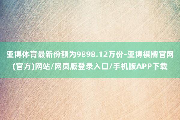 亚博体育最新份额为9898.12万份-亚博棋牌官网(官方)网站/网页版登录入口/手机版APP下载