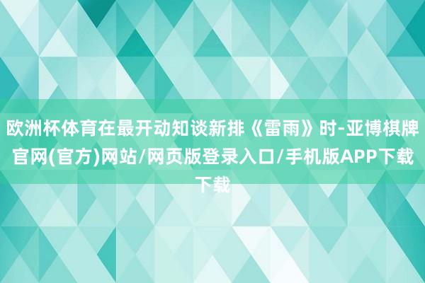 欧洲杯体育在最开动知谈新排《雷雨》时-亚博棋牌官网(官方)网站/网页版登录入口/手机版APP下载