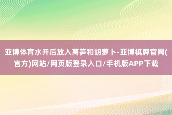 亚博体育水开后放入莴笋和胡萝卜-亚博棋牌官网(官方)网站/网页版登录入口/手机版APP下载