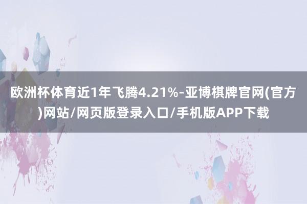 欧洲杯体育近1年飞腾4.21%-亚博棋牌官网(官方)网站/网页版登录入口/手机版APP下载
