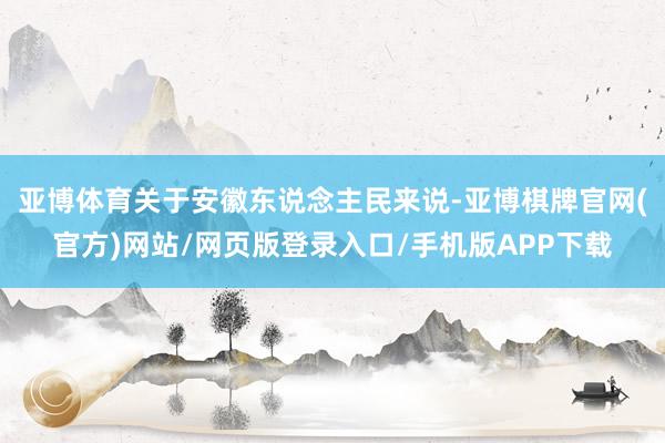 亚博体育关于安徽东说念主民来说-亚博棋牌官网(官方)网站/网页版登录入口/手机版APP下载