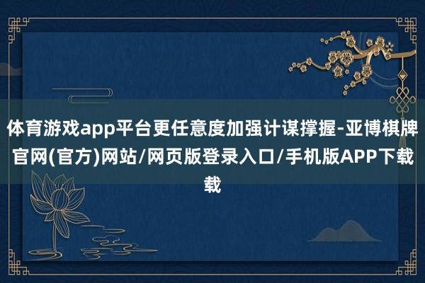 体育游戏app平台更任意度加强计谋撑握-亚博棋牌官网(官方)网站/网页版登录入口/手机版APP下载