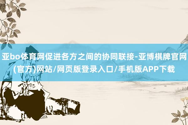 亚bo体育网促进各方之间的协同联接-亚博棋牌官网(官方)网站/网页版登录入口/手机版APP下载