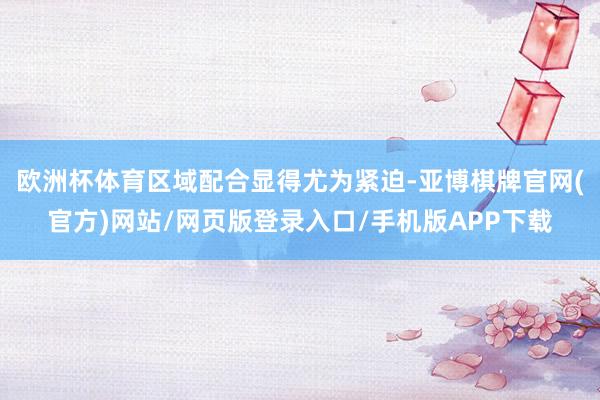 欧洲杯体育区域配合显得尤为紧迫-亚博棋牌官网(官方)网站/网页版登录入口/手机版APP下载