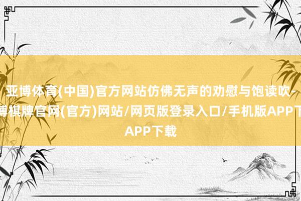 亚博体育(中国)官方网站仿佛无声的劝慰与饱读吹-亚博棋牌官网(官方)网站/网页版登录入口/手机版APP下载