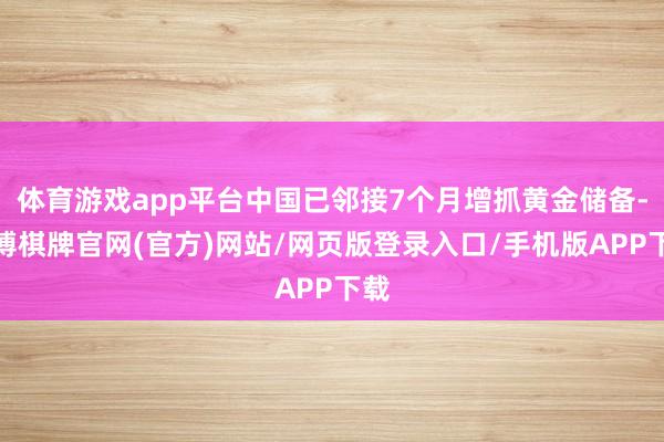 体育游戏app平台中国已邻接7个月增抓黄金储备-亚博棋牌官网(官方)网站/网页版登录入口/手机版APP下载