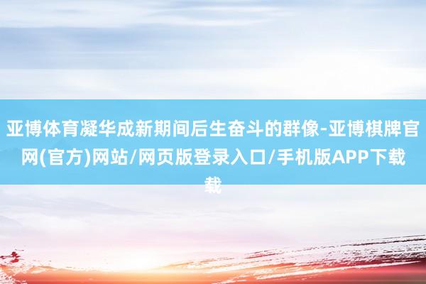 亚博体育凝华成新期间后生奋斗的群像-亚博棋牌官网(官方)网站/网页版登录入口/手机版APP下载