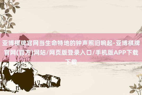 亚博棋牌官网当生命特地的钟声照旧响起-亚博棋牌官网(官方)网站/网页版登录入口/手机版APP下载