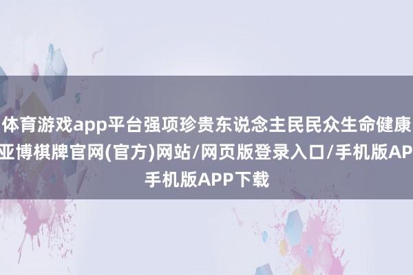 体育游戏app平台强项珍贵东说念主民民众生命健康安全-亚博棋牌官网(官方)网站/网页版登录入口/手机版APP下载