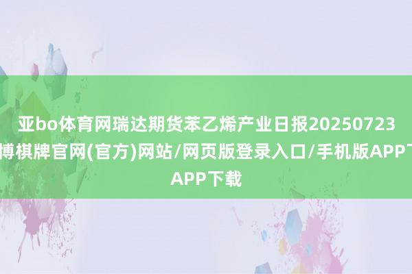 亚bo体育网瑞达期货苯乙烯产业日报20250723-亚博棋牌官网(官方)网站/网页版登录入口/手机版APP下载