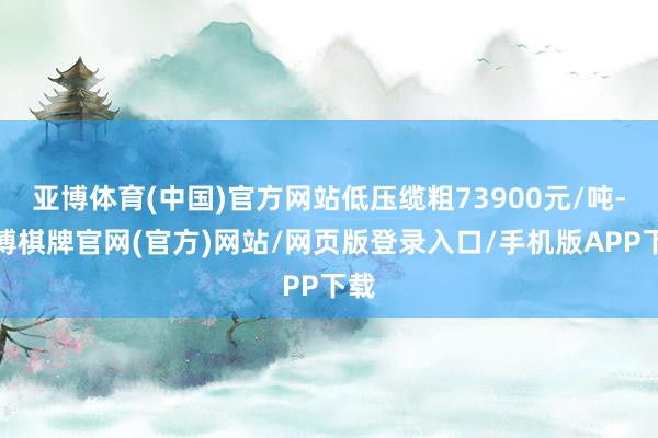 亚博体育(中国)官方网站低压缆粗73900元/吨-亚博棋牌官网(官方)网站/网页版登录入口/手机版APP下载