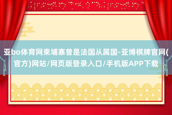 亚bo体育网柬埔寨曾是法国从属国-亚博棋牌官网(官方)网站/网页版登录入口/手机版APP下载
