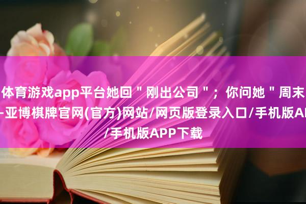体育游戏app平台她回＂刚出公司＂；你问她＂周末干嘛＂-亚博棋牌官网(官方)网站/网页版登录入口/手机版APP下载