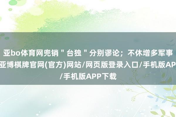 亚bo体育网兜销＂台独＂分别谬论；不休增多军事预算-亚博棋牌官网(官方)网站/网页版登录入口/手机版APP下载