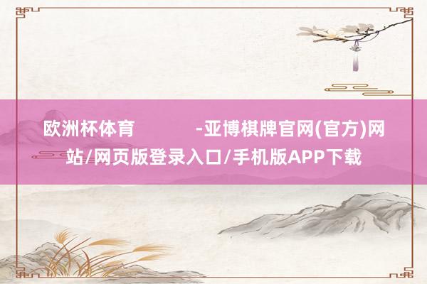 欧洲杯体育            -亚博棋牌官网(官方)网站/网页版登录入口/手机版APP下载