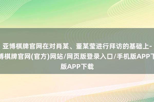 亚博棋牌官网在对肖某、董某莹进行拜访的基础上-亚博棋牌官网(官方)网站/网页版登录入口/手机版APP下载