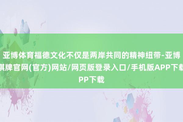 亚博体育福德文化不仅是两岸共同的精神纽带-亚博棋牌官网(官方)网站/网页版登录入口/手机版APP下载