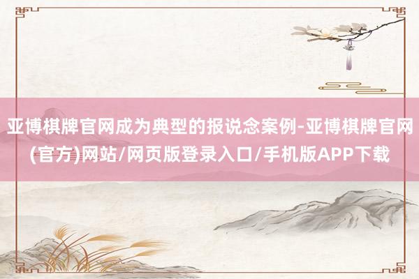 亚博棋牌官网成为典型的报说念案例-亚博棋牌官网(官方)网站/网页版登录入口/手机版APP下载
