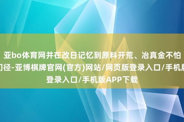 亚bo体育网并在改日记忆到原料开荒、冶真金不怕火及流转门径-亚博棋牌官网(官方)网站/网页版登录入口/手机版APP下载