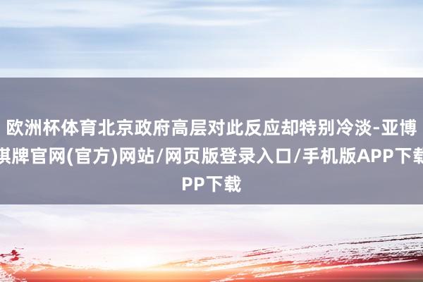 欧洲杯体育北京政府高层对此反应却特别冷淡-亚博棋牌官网(官方)网站/网页版登录入口/手机版APP下载