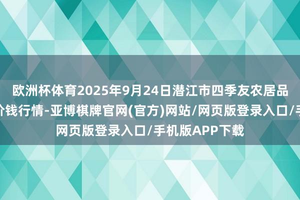 欧洲杯体育2025年9月24日潜江市四季友农居品阛阓有限公司价钱行情-亚博棋牌官网(官方)网站/网页版登录入口/手机版APP下载