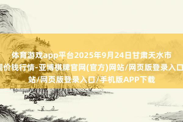 体育游戏app平台2025年9月24日甘肃天水市瀛池果菜批发阛阓价钱行情-亚博棋牌官网(官方)网站/网页版登录入口/手机版APP下载