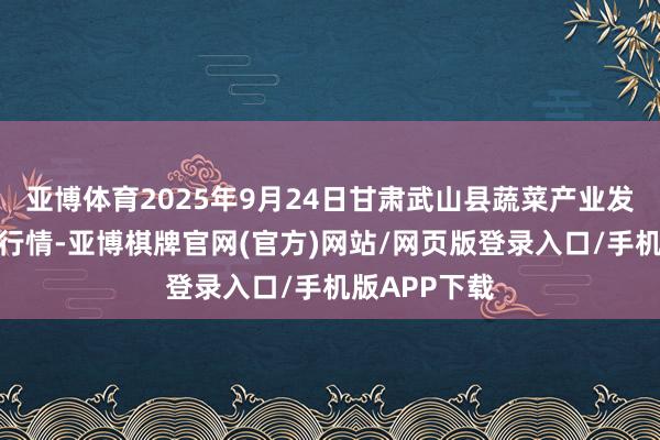 亚博体育2025年9月24日甘肃武山县蔬菜产业发展中心价钱行情-亚博棋牌官网(官方)网站/网页版登录入口/手机版APP下载