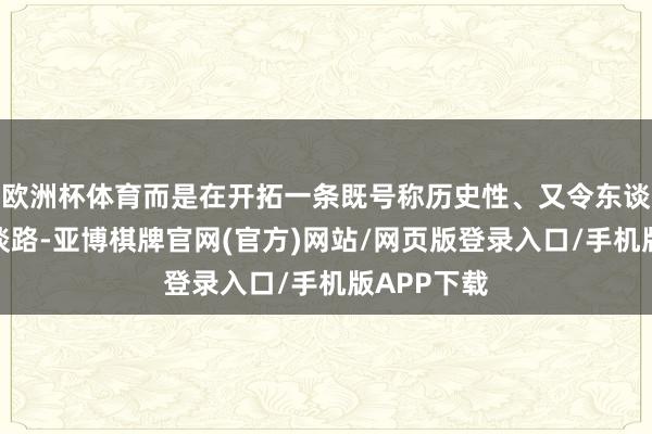 欧洲杯体育而是在开拓一条既号称历史性、又令东谈主不安的谈路-亚博棋牌官网(官方)网站/网页版登录入口/手机版APP下载