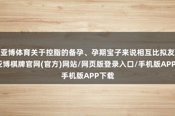 亚博体育关于控脂的备孕、孕期宝子来说相互比拟友好-亚博棋牌官网(官方)网站/网页版登录入口/手机版APP下载
