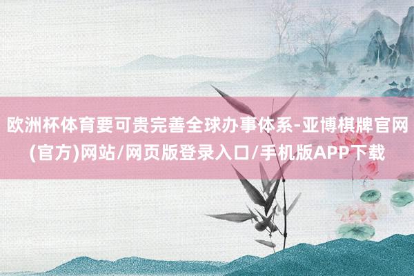 欧洲杯体育要可贵完善全球办事体系-亚博棋牌官网(官方)网站/网页版登录入口/手机版APP下载