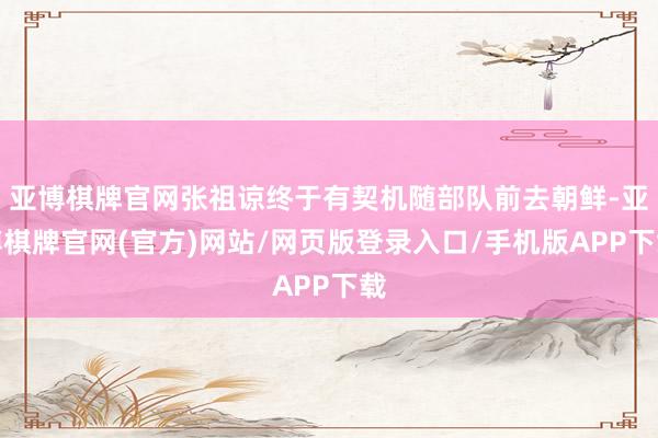 亚博棋牌官网张祖谅终于有契机随部队前去朝鲜-亚博棋牌官网(官方)网站/网页版登录入口/手机版APP下载