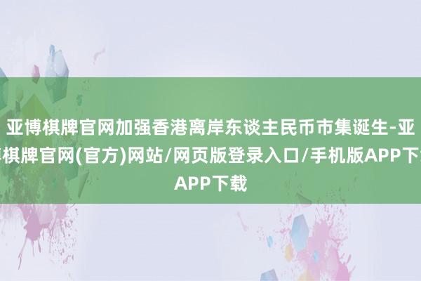 亚博棋牌官网加强香港离岸东谈主民币市集诞生-亚博棋牌官网(官方)网站/网页版登录入口/手机版APP下载