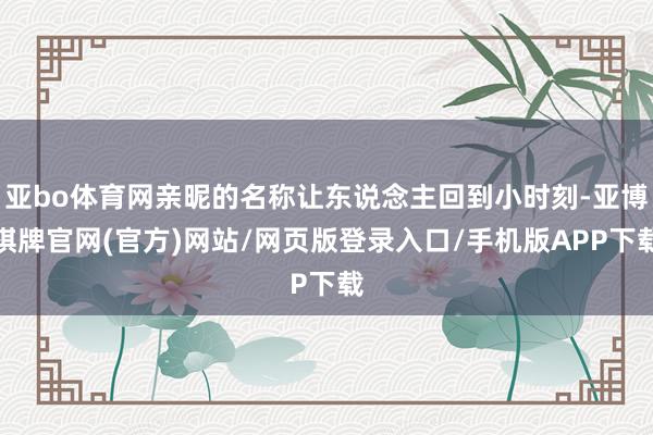 亚bo体育网亲昵的名称让东说念主回到小时刻-亚博棋牌官网(官方)网站/网页版登录入口/手机版APP下载