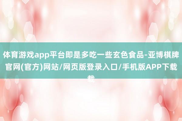 体育游戏app平台即是多吃一些玄色食品-亚博棋牌官网(官方)网站/网页版登录入口/手机版APP下载