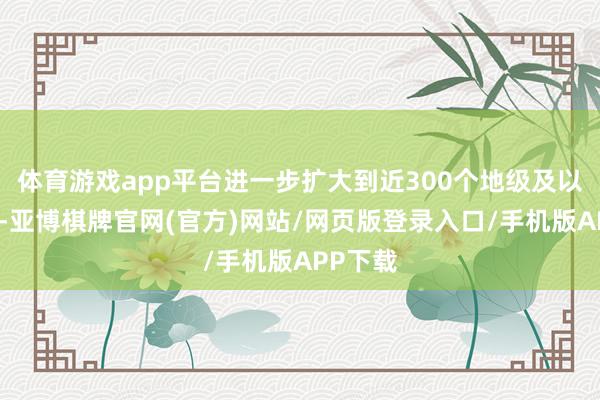 体育游戏app平台进一步扩大到近300个地级及以上城市-亚博棋牌官网(官方)网站/网页版登录入口/手机版APP下载