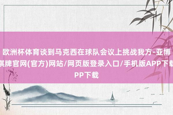 欧洲杯体育谈到马克西在球队会议上挑战我方-亚博棋牌官网(官方)网站/网页版登录入口/手机版APP下载