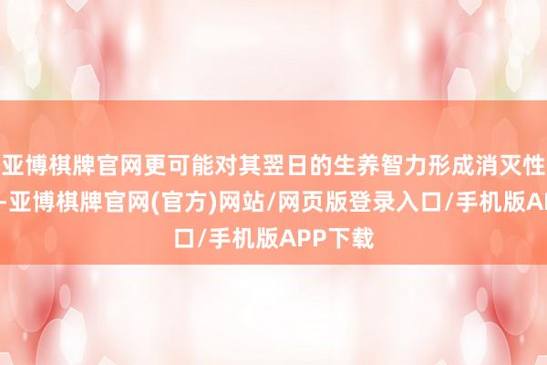 亚博棋牌官网更可能对其翌日的生养智力形成消灭性的打击-亚博棋牌官网(官方)网站/网页版登录入口/手机版APP下载
