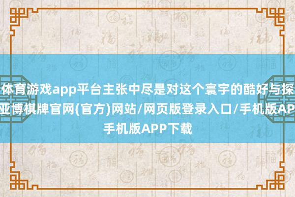 体育游戏app平台主张中尽是对这个寰宇的酷好与探索欲-亚博棋牌官网(官方)网站/网页版登录入口/手机版APP下载