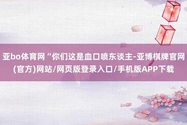 亚bo体育网“你们这是血口喷东谈主-亚博棋牌官网(官方)网站/网页版登录入口/手机版APP下载