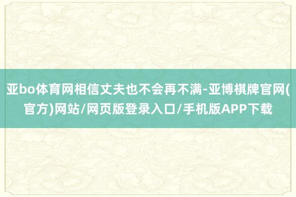 亚bo体育网相信丈夫也不会再不满-亚博棋牌官网(官方)网站/网页版登录入口/手机版APP下载