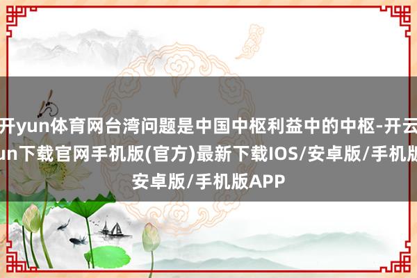 开yun体育网台湾问题是中国中枢利益中的中枢-开云kaiyun下载官网手机版(官方)最新下载IOS/安卓版/手机版APP