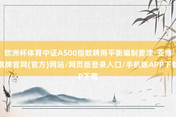欧洲杯体育中证A500指数聘用平衡编制要津-亚博棋牌官网(官方)网站/网页版登录入口/手机版APP下载