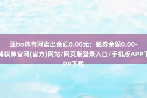 亚bo体育网卖出金额0.00元；融券余额0.00-亚博棋牌官网(官方)网站/网页版登录入口/手机版APP下载