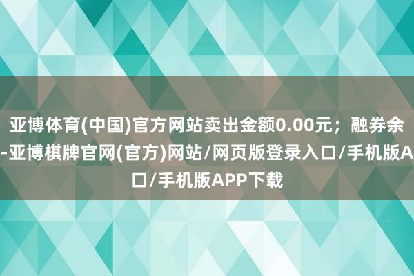 亚博体育(中国)官方网站卖出金额0.00元；融券余额0.00-亚博棋牌官网(官方)网站/网页版登录入口/手机版APP下载