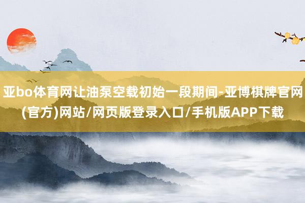 亚bo体育网让油泵空载初始一段期间-亚博棋牌官网(官方)网站/网页版登录入口/手机版APP下载